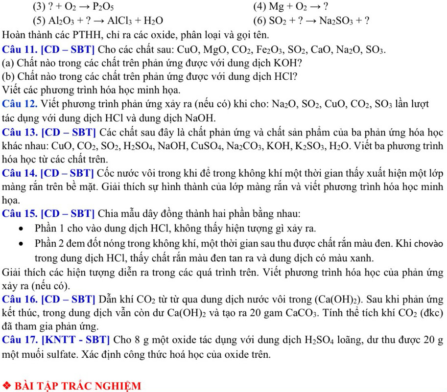 (3) ?+O_2to P_2O_5 (4) Mg+O_2to ?
(5) Al_2O_3+?to AlCl_3+H_2O (6) SO_2+?to Na_2SO_3+ ?
Hoàn thành các PTHH, chỉ ra các oxide, phân loại và gọi tên.
Câu 11. [CD - SBT] Cho các chất sau: CuO,MgO,CO_2,Fe_2O_3,SO_2,CaO,Na_2O,SO_3.
(a) Chất nào trong các chất trên phản ứng được với dung dịch KOH?
(b) Chất nào trong các chất trên phản ứng được với dung dịch HCl?
Viết các phương trình hóa học minh họa.
Câu 12. Viết phương trình phản ứng xảy ra (nếu có) khi cho: Na_2O,SO_2,CuO,CO_2,SO_3 lần lượt
tác dụng với dung dịch HCl và dung dịch NaOH.
Câu 13. [CD - SBT *' Các chất sau đây là chất phản ứng và chất sản phẩm của ba phản ứng hóa học
khác nhau: CuO,CO_2,SO_2,H_2SO_4, ,NaOH,CuSO_4,Na_2CO_3 , KOH, K_2SO_3,H_2O.  Viết ba phương trình
hóa học từ các chất trên.
Câu 14. [CD - SBT] Cốc nước vôi trong khi để trong không khí một thời gian thấy xuất hiện một lớp
màng rắn trên bề mặt. Giải thích sự hình thành của lớp màng rắn và viết phương trình hóa học minh
họa.
Câu 15. [CD - SBT] Chia mẫu dây đồng thành hai phần bằng nhau:
Phần 1 cho vào dung dịch HCl, không thấy hiện tượng gì xảy ra.
Phần 2 đem đốt nóng trong không khí, một thời gian sau thu được chất rắn màu đen. Khi chovào
trong dung dịch HCl, thấy chất rắn màu đen tan ra và dung dịch có màu xanh.
Giải thích các hiện tượng diễn ra trong các quá trình trên. Viết phương trình hóa học của phản ứng
xảy ra (nếu có).
Câu 16. [CD - SBT] Dẫn khí CO_2 từ từ qua dung dịch nước vôi trong (Ca(OH)_2). Sau khi phản ứng
kết thúc, trong dung dịch vẫn còn dư Ca(OH)_2 và tạo ra 20 gam CaCO_3. Tính thể tích khí CO_2 (đkc)
đã tham gia phản ứng.
Câu 17. [KNTT - SBT] Cho 8 g một oxide tác dụng với dung dịch H_2SO_4 loãng, dư thu được 20 g
một muối sulfate. Xác định công thức hoá học của oxide trên.
bài tập trÁC ngHiệm