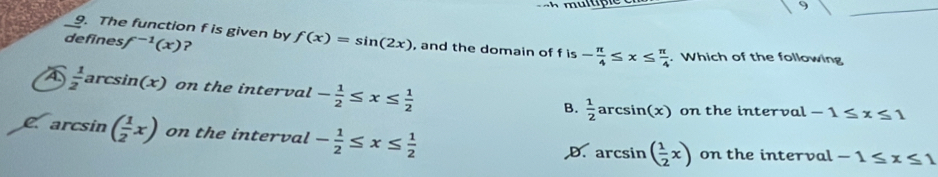 9
_
_9. The function f is given by
defines f^(-1)(x) ? f(x)=sin (2x) , and the domain of f is - π /4 ≤ x≤  π /4 . Which of the following
4  1/2 ar csin (x) on the interval - 1/2 ≤ x≤  1/2  B.  1/2 arcsin (x) on the interval -1≤ x≤ 1
C arcsin ( 1/2 x) on the interval - 1/2 ≤ x≤  1/2 
D. ar csin ( 1/2 x) on the interval -1≤ x≤ 1