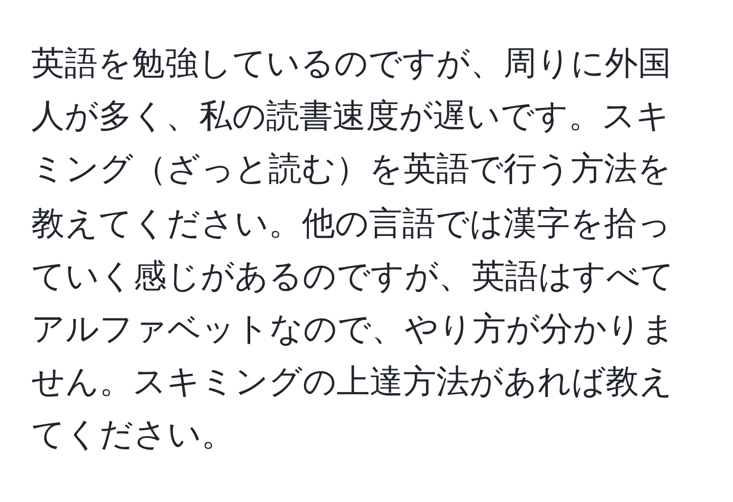 英語を勉強しているのですが、周りに外国人が多く、私の読書速度が遅いです。スキミングざっと読むを英語で行う方法を教えてください。他の言語では漢字を拾っていく感じがあるのですが、英語はすべてアルファベットなので、やり方が分かりません。スキミングの上達方法があれば教えてください。