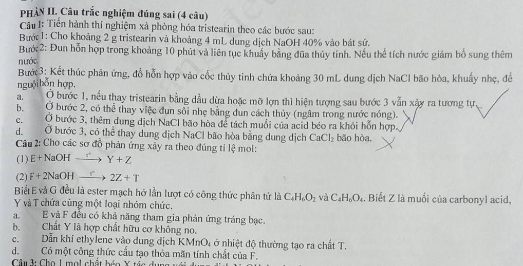 PHÀN II. Câu trắc nghiệm đúng sai (4 câu)
Câu 1: Tiến hành thí nghiệm xà phòng hóa tristearin theo các bước sau:
Bước 1: Cho khoảng 2 g tristearin và khoảng 4 mL dung dịch NaOH 40% vào bát sứ.
Bước2: Đun hỗn hợp trong khoảng 10 phút và liên tục khuẩy bằng đũa thủy tinh. Nếu thể tích nước giám bổ sung thêm
nước.
Bướ 3: Kết thúc phản ứng, đồ hỗn hợp vào cốc thủy tinh chứa khoảng 30 mL dung dịch NaCl bão hòa, khuấy nhẹ, đề
nguội hỗn hợp.
a. Ở bước 1, nếu thay tristearin bằng dầu dừa hoặc mỡ lợn thì hiện tượng sau bước 3 vẫn xậy ra tương tự.
b. Ở bước 2, có thể thay việc đun sổi nhẹ bằng đun cách thủy (ngâm trong nước nóng).
C. Ở bước 3, thêm dung dịch NaCl bão hòa để tách muối của acid béo ra khỏi hỗn hợp.
d. Ở bước 3, có thể thay dung dịch NaCl bão hòa bằng dung dịch CaCl_2 bão hòa.
Câu 2: Cho các sơ đồ phản ứng xảy ra theo đúng tỉ lệ mol:
(1) E+NaOHxrightarrow r'' Y+Z
(2) F+2NaOHxrightarrow t''2Z+T
BiếtE và G đều là ester mạch hở lần lượt có công thức phân tử là C_4H_6O_2 và C_4H_6O_4. Biết Z là muối của carbonyl acid,
Y và T chứa cùng một loại nhóm chức.
a. E và F đều có khả năng tham gia phản ứng tráng bạc.
b. Chất Y là hợp chất hữu cơ không no.
C. Dẫn khí ethylene vào dung dịch KMnO_4 ở nhiệt độ thường tạo ra chất T.
d. Có một công thức cấu tạo thỏa mãn tính chất của F.
Câu3: Cho 1 mol chất béo X tác du