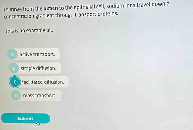 To move from the lumen to the epithelial cell, sodium ions travel down a
concentration gradient through transport proteins.
This is an example of...
A active transport.
a ) simple diffusion.
c facilitated diffusion.
D mass transport.
Submit