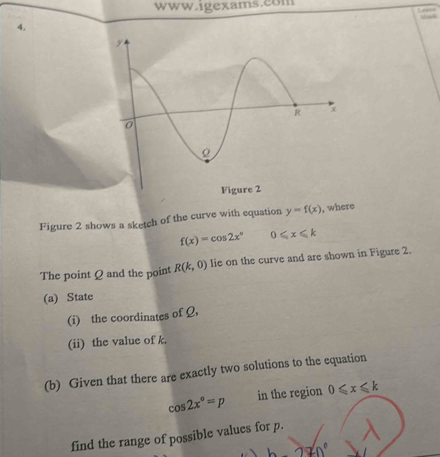 Figure 2 shows a sketch of the curve with equation y=f(x) , where
f(x)=cos 2x° 0≤slant x≤slant k
The point Q and the point R(k,0) lie on the curve and are shown in Figure 2. 
(a) State 
(i) the coordinates of Q, 
(ii) the value of k. 
(b) Given that there are exactly two solutions to the equation
cos 2x°=p in the region 0≤slant x≤slant k
find the range of possible values for p.