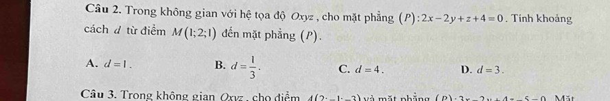 Trong không gian với hệ tọa độ Oxyz , cho mặt phẳng (P) :2x-2y+z+4=0. Tính khoảng
cách d từ điểm M(1;2;1) đến mặt phẳng (P).
A. d=1. B. d= 1/3 . C. d=4.
D. d=3. 
Câu 3. Trong không gian Qxvz , cho điểm 4(2· _ 1· _ 3) Và mặt nhẳng (D). 2