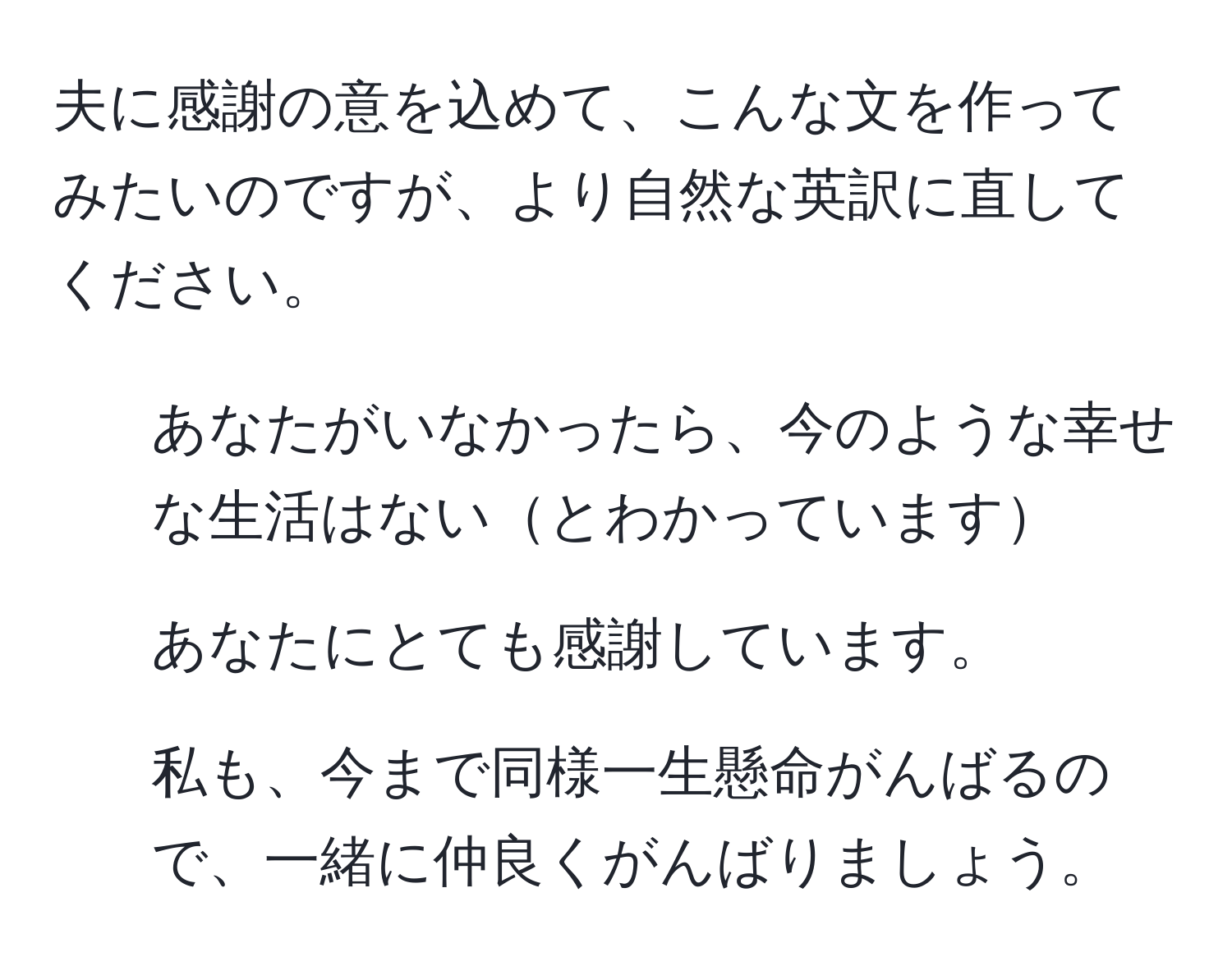 夫に感謝の意を込めて、こんな文を作ってみたいのですが、より自然な英訳に直してください。 
1. あなたがいなかったら、今のような幸せな生活はないとわかっています 
2. あなたにとても感謝しています。 
3. 私も、今まで同様一生懸命がんばるので、一緒に仲良くがんばりましょう。