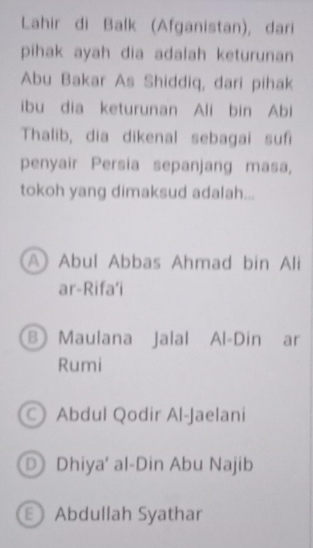 Lahir di Balk (Afganistan), dari
pihak ayah dia adalah keturunan
Abu Bakar As Shiddiq, dari pihak
ibu dia keturunan Ali bin Abi
Thalib, dia dikenal sebagai suf
penyair Persia sepanjang masa,
tokoh yang dimaksud adalah...
A Abul Abbas Ahmad bin Ali
ar-Rifa’i
B Maulana Jalal Al-Din ar
Rumi
Abdul Qodir Al-Jaelani
D Dhiya' al-Din Abu Najib
Abdullah Syathar