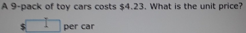 A 9 -pack of toy cars costs $4.23. What is the unit price?
$ per car