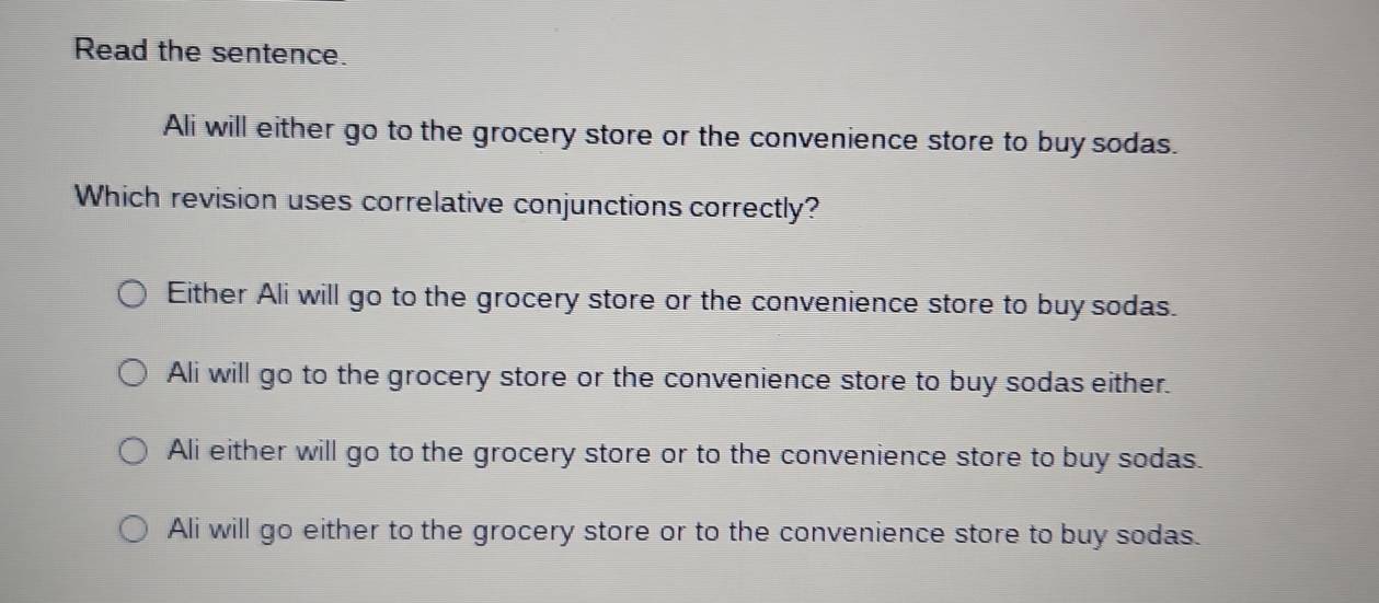 Read the sentence.
Ali will either go to the grocery store or the convenience store to buysodas.
Which revision uses correlative conjunctions correctly?
Either Ali will go to the grocery store or the convenience store to buy sodas.
Ali will go to the grocery store or the convenience store to buy sodas either.
Ali either will go to the grocery store or to the convenience store to buy sodas.
Ali will go either to the grocery store or to the convenience store to buy sodas.