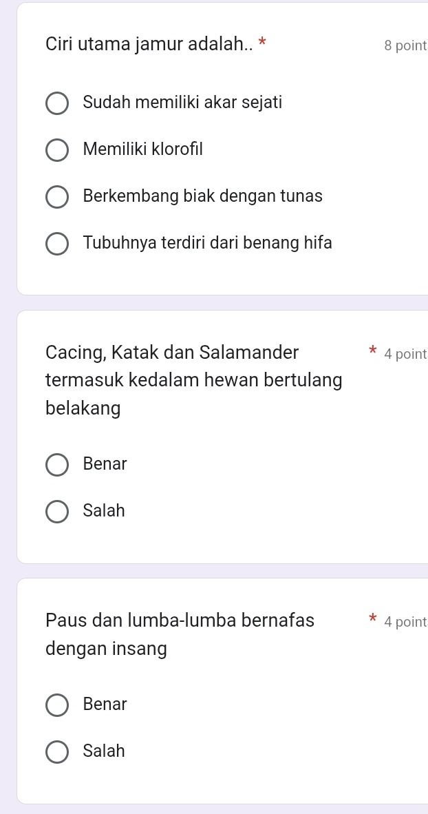 Ciri utama jamur adalah.. * 8 point
Sudah memiliki akar sejati
Memiliki klorofıl
Berkembang biak dengan tunas
Tubuhnya terdiri dari benang hifa
Cacing, Katak dan Salamander 4 point
termasuk kedalam hewan bertulang
belakang
Benar
Salah
Paus dan lumba-lumba bernafas 4 point
dengan insang
Benar
Salah