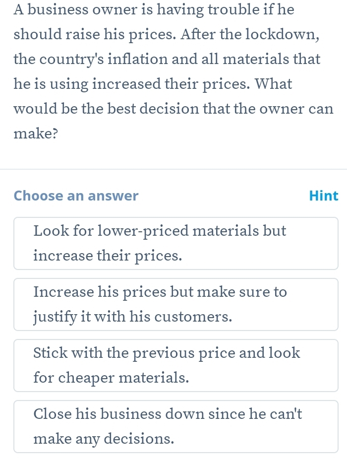 A business owner is having trouble if he
should raise his prices. After the lockdown,
the country's inflation and all materials that
he is using increased their prices. What
would be the best decision that the owner can
make?
Choose an answer Hint
Look for lower-priced materials but
increase their prices.
Increase his prices but make sure to
justify it with his customers.
Stick with the previous price and look
for cheaper materials.
Close his business down since he can't
make any decisions.