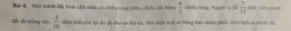 Một mảnh đất hình chữ nhật có chiều rộng 60m, chiều dài bằng  4/3  chiều rộng. Người ta đề  7/12  diện tích mành 
đất đó trồng cây,  3/10  diện tích còn lại đó để đào ao thả cá. Hỏi điện tích ao bằng bao nhiêu phần diện tích cá manh đất.