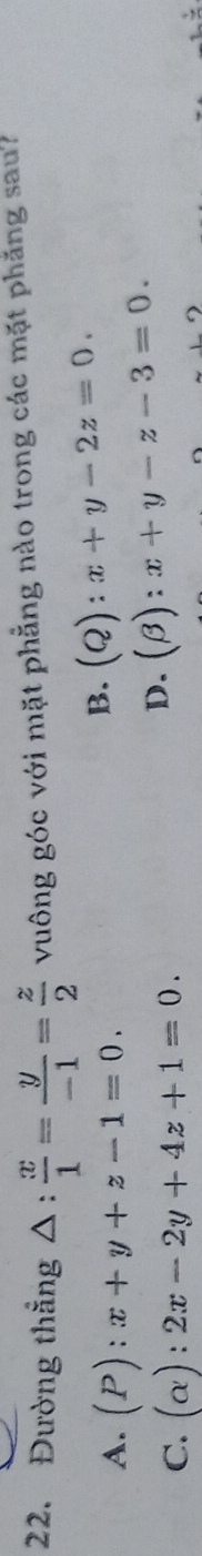 Đường thắng △ : x/1 = y/-1 = z/2  vuông góc với mặt phẳng nào trong các mặt phăng sau?
A. (P):x+y+z-1=0.
B. (Q):x+y-2z=0.
C. (alpha ):2x-2y+4z+1=0.
D. (beta ):x+y-z-3=0.