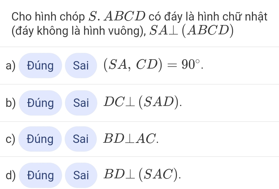 Cho hình chóp S. ABCD có đáy là hình chữ nhật 
(đáy không là hình vuông), SA⊥ (AB( ;D
a) Đúng Sai (SA,CD)=90°. 
b) Đúng Sai DC⊥ (SAD). 
c) Đúng Sai BD⊥ AC. 
d) Đúng Sai BD⊥ (SAC).