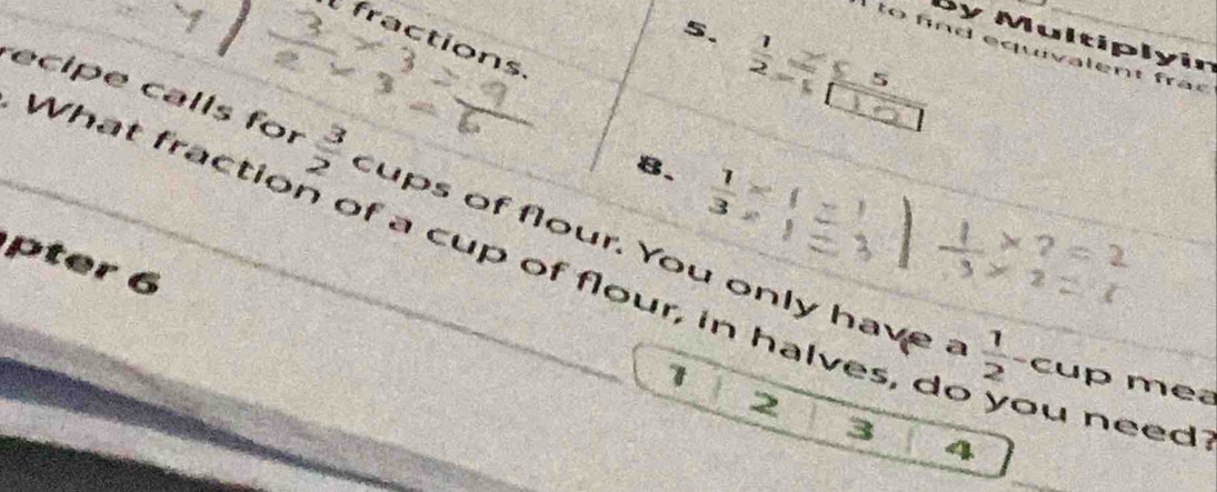 fractions 
By Multiplyin
 1/2 
ht 
、 
8.  1/3 
re ipe calls for  3/2  cups of flour. You only have a 
What fractio a cup of flour, in halves, do 
pter 6 
1
 1/2 - cup mea
2
3
u need?
4