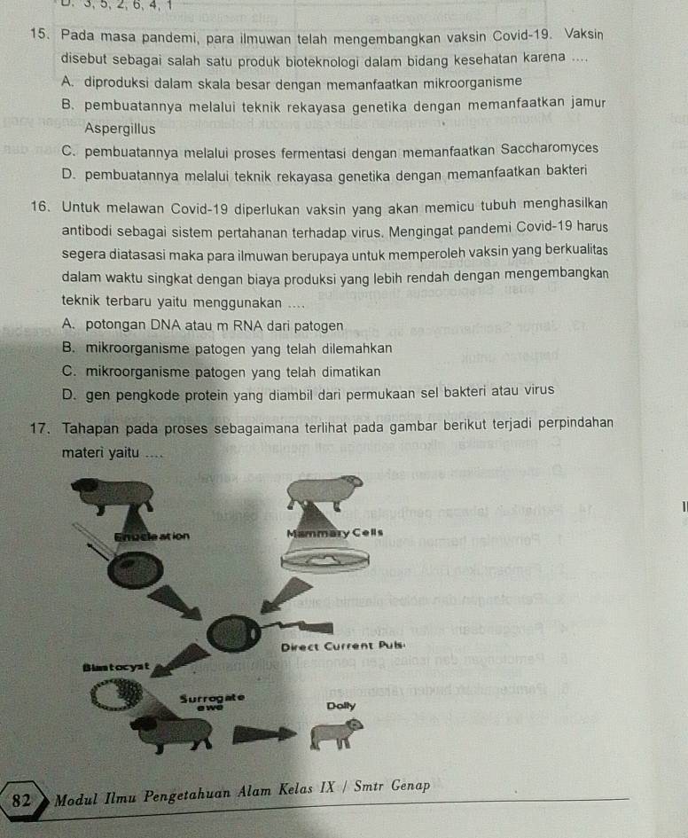 3, 5, 2, 6, 4, 1
15. Pada masa pandemi, para ilmuwan telah mengembangkan vaksin Covid-19. Vaksin
disebut sebagai salah satu produk bioteknologi dalam bidang kesehatan karena ....
A. diproduksi dalam skala besar dengan memanfaatkan mikroorganisme
B. pembuatannya melalui teknik rekayasa genetika dengan memanfaatkan jamur
Aspergillus
C. pembuatannya melalui proses fermentasi dengan memanfaatkan Saccharomyces
D. pembuatannya melalui teknik rekayasa genetika dengan memanfaatkan bakteri
16. Untuk melawan Covid-19 diperlukan vaksin yang akan memicu tubuh menghasilkan
antibodi sebagai sistem pertahanan terhadap virus. Mengingat pandemi Covid-19 harus
segera diatasasi maka para ilmuwan berupaya untuk memperoleh vaksin yang berkualitas
dalam waktu singkat dengan biaya produksi yang lebih rendah dengan mengembangkan
teknik terbaru yaitu menggunakan ....
A. potongan DNA atau m RNA dari patogen
B. mikroorganisme patogen yang telah dilemahkan
C. mikroorganisme patogen yang telah dimatikan
D. gen pengkode protein yang diambil dari permukaan sel bakteri atau virus
17. Tahapan pada proses sebagaimana terlihat pada gambar berikut terjadi perpindahan
materi yaitu ....
82 》Modul Ilmu Pengetahuan Alam Kelas IX / Smtr Genap