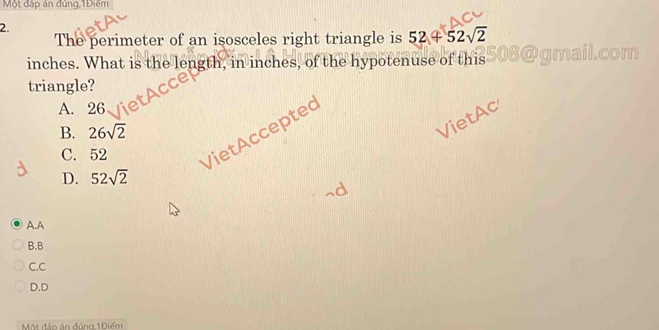 Một đấp ân dùng,1Điêm
2.
The perimeter of an isosceles right triangle is 52+52sqrt(2)
inches. What is the length, in inches, of the hypotenuse of this
com
triangle?
A. 26
B. 26sqrt(2)
VietAc
C. 52
VietAccepted
D. 52sqrt(2)
A.A
B.B
C.C
D.D
Một đập án đúng 1Điểm