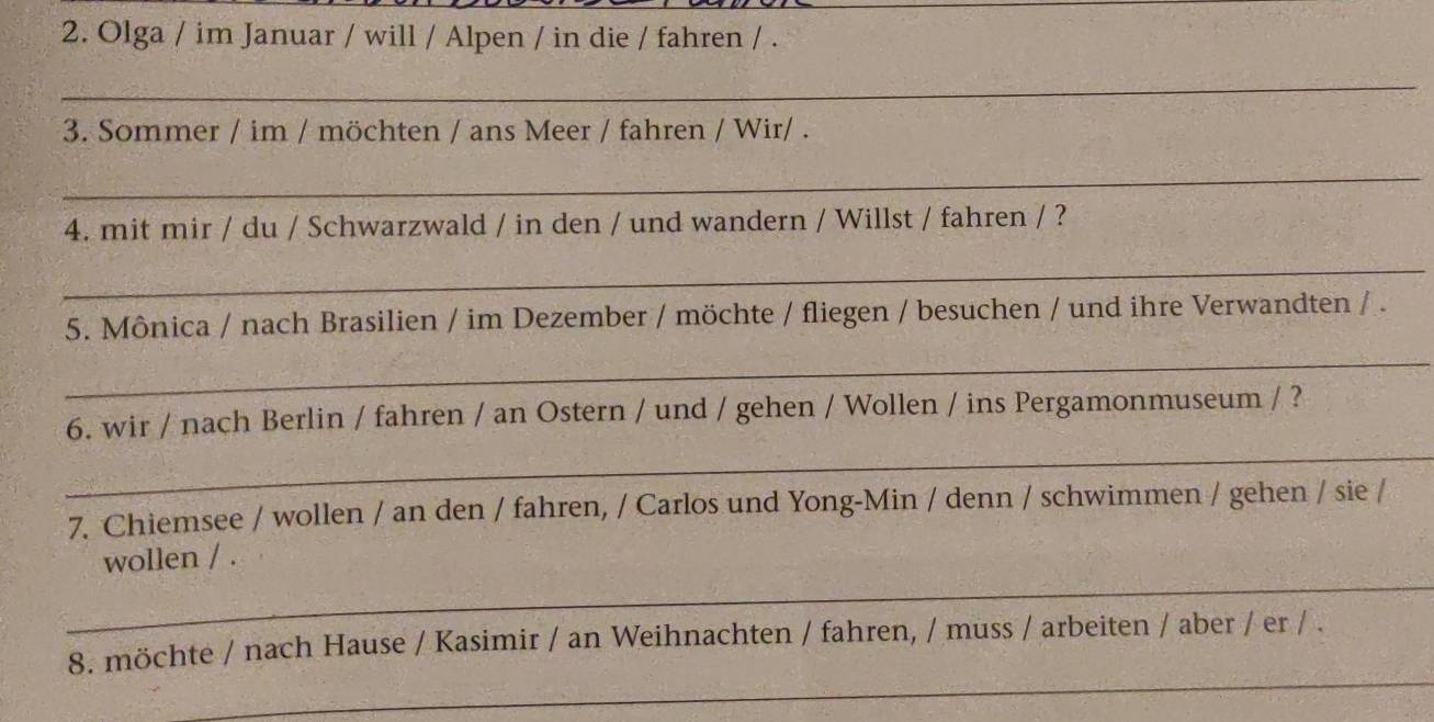 Olga / im Januar / will / Alpen / in die / fahren / . 
_ 
3. Sommer / im / möchten / ans Meer / fahren / Wir/ . 
_ 
4. mit mir / du / Schwarzwald / in den / und wandern / Willst / fahren / ? 
_ 
5. Mônica / nach Brasilien / im Dezember / möchte / fliegen / besuchen / und ihre Verwandten / . 
_ 
_ 
6. wir / nach Berlin / fahren / an Ostern / und / gehen / Wollen / ins Pergamonmuseum / ? 
7. Chiemsee / wollen / an den / fahren, / Carlos und Yong-Min / denn / schwimmen / gehen / sie / 
_ 
wollen / . 
_ 
8. möchte / nach Hause / Kasimir / an Weihnachten / fahren, / muss / arbeiten / aber / er / .