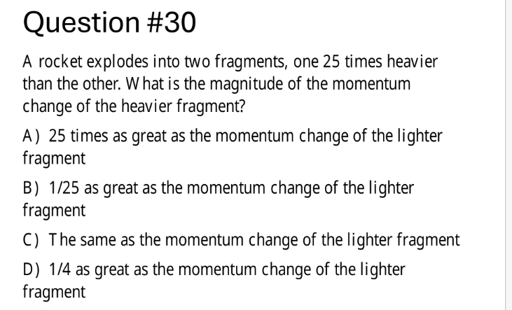 A rocket explodes into two fragments, one 25 times heavier
than the other. W hat is the magnitude of the momentum
change of the heavier fragment?
A) 25 times as great as the momentum change of the lighter
fragment
B) 1/25 as great as the momentum change of the lighter
fragment
C) The same as the momentum change of the lighter fragment
D) 1/4 as great as the momentum change of the lighter
fragment