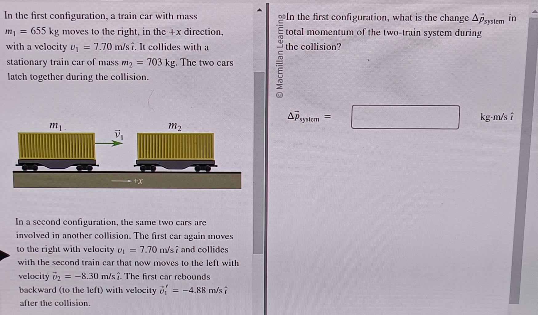 In the first configuration, a train car with mass ⊥In the first configuration, what is the change △ vector p_system in
m_1=655kg moves to the right, in the +x direction, total momentum of the two-train system during
with a velocity v_1=7.70m/swidehat i. It collides with a the collision?
stationary train car of mass m_2=703kg. The two cars
latch together during the collision.
△ vector p_system=□ kg·m/sî
In a second configuration, the same two cars are
involved in another collision. The first car again moves
to the right with velocity upsilon _1=7.70m/swidehat i and collides
with the second train car that now moves to the left with
velocity vector U_2=-8.30m/shat i. The first car rebounds
backward (to the left) with velocity vector v_1'=-4.88m/swidehat i
after the collision.