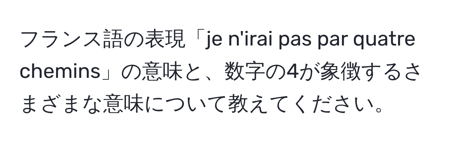 フランス語の表現「je n'irai pas par quatre chemins」の意味と、数字の4が象徴するさまざまな意味について教えてください。