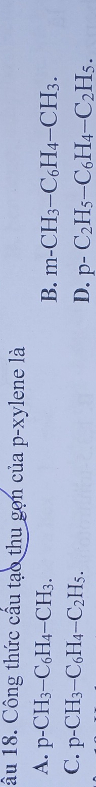 âu 18. Công thức cầu tạo thu gọn của p-xylene là
A. p-CH_3-C_6H_4-CH_3.
B. m-CH_3-C_6H_4-CH_3.
C. p-CH_3-C_6H_4-C_2H_5.
D. p-C_2H_5-C_6H_4-C_2H_5.