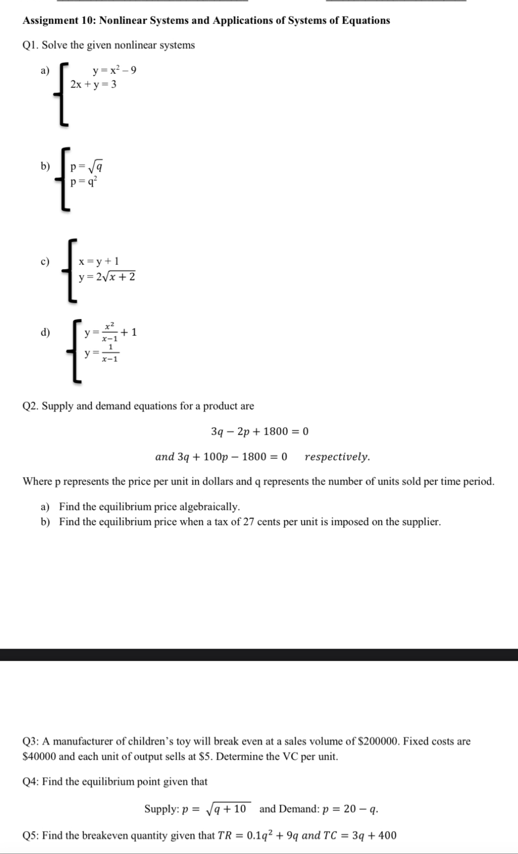 Assignment 10: Nonlinear Systems and Applications of Systems of Equations 
Q1. Solve the given nonlinear systems 
a beginarrayl y=x^2-9 2x+y=3endarray.
b) beginarrayl p=sqrt(q) p=q^2endarray.
c) beginarrayl x=y+1 y-2sqrt(x+2)endarray.
d) beginarrayl y= x^2/x-1 +1 y= 1/x-1 endarray.
Q2. Supply and demand equations for a product are
3q-2p+1800=0
and 3q+100p-1800=0 respectively. 
Where p represents the price per unit in dollars and q represents the number of units sold per time period. 
a) Find the equilibrium price algebraically. 
b) Find the equilibrium price when a tax of 27 cents per unit is imposed on the supplier. 
Q3: A manufacturer of children’s toy will break even at a sales volume of $200000. Fixed costs are
$40000 and each unit of output sells at $5. Determine the VC per unit. 
Q4: Find the equilibrium point given that 
Supply: p=sqrt(q+10) and Demand: p=20-q. 
Q5: Find the breakeven quantity given that TR=0.1q^2+9q and TC=3q+400