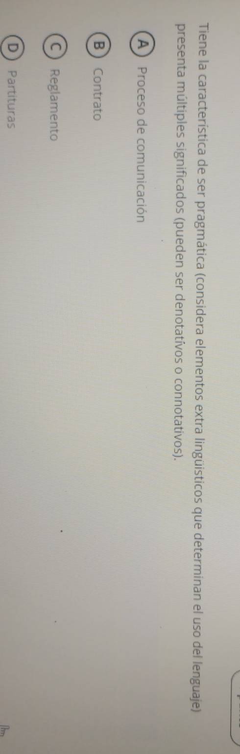 Tiene la característica de ser pragmática (considera elementos extra lingüisticos que determinan el uso del lenguaje)
presenta múltiples significados (pueden ser denotatívos o connotativos).
A) Proceso de comunicación
B  Contrato
C Reglamento
DPartituras