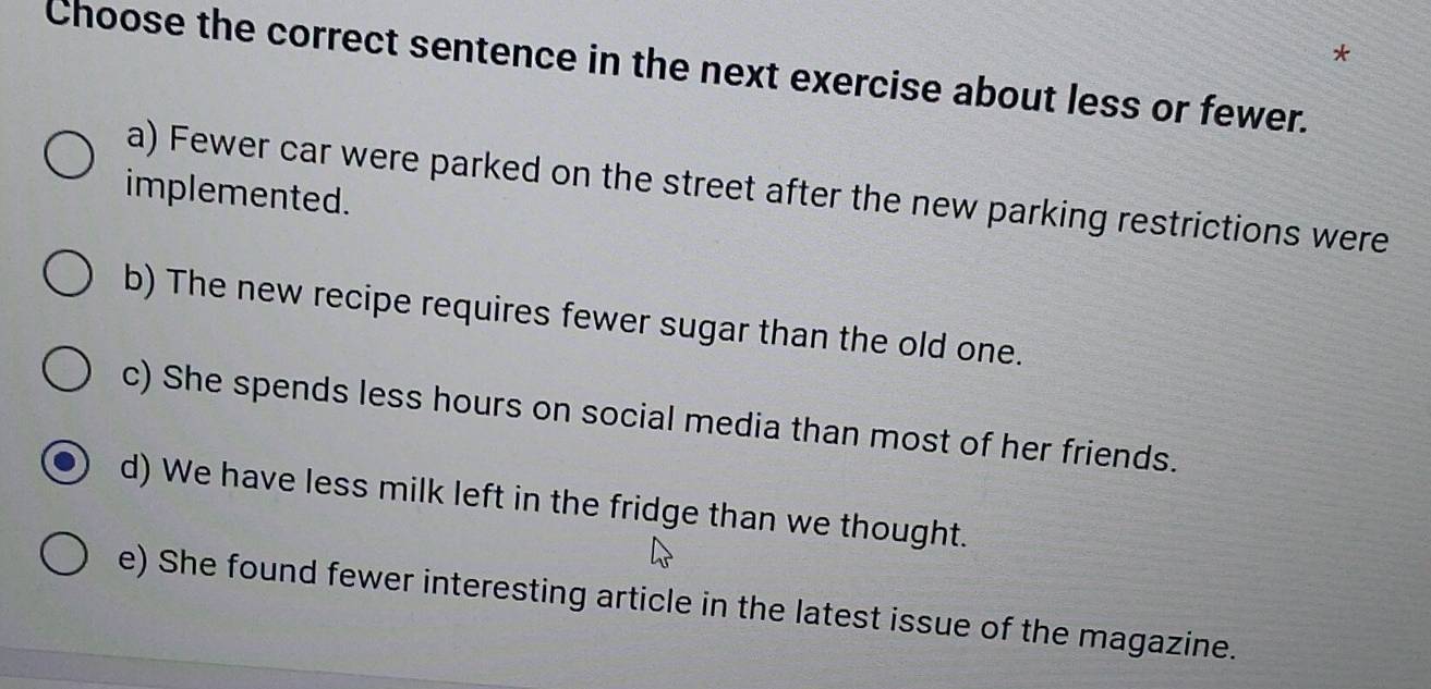 Choose the correct sentence in the next exercise about less or fewer.
a) Fewer car were parked on the street after the new parking restrictions were
implemented.
b) The new recipe requires fewer sugar than the old one.
c) She spends less hours on social media than most of her friends.
d) We have less milk left in the fridge than we thought.
e) She found fewer interesting article in the latest issue of the magazine.