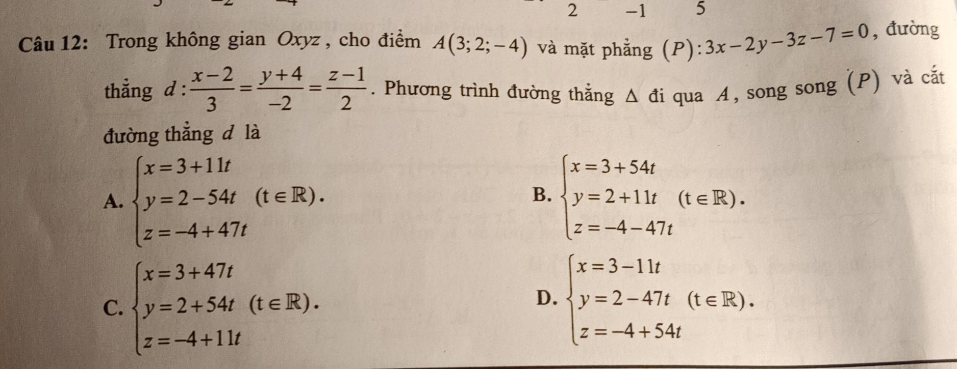 2 -1 5
Câu 12: Trong không gian Oxyz , cho điểm A(3;2;-4) và mặt phẳng (P): 3x-2y-3z-7=0 , đường
thẳng d :  (x-2)/3 = (y+4)/-2 = (z-1)/2 . Phương trình đường thắng △ di qua A, song song (P) và cắt
đường thẳng d là
A. beginarrayl x=3+11t y=2-54t z=-4+47tendarray.  (t∈ R). beginarrayl x=3+54t y=2+11t z=-4-47tendarray.  (t∈ R). 
B.
C. beginarrayl x=3+47t y=2+54t(t∈ R). z=-4+11tendarray.
D. beginarrayl x=3-11t y=2-47t z=-4+54tendarray.  (t∈ R).