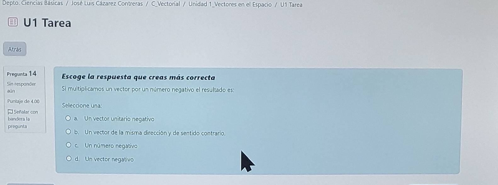 Depto. Ciencias Básicas / José Luis Cázarez Contreras / C_Vectorial / Unidad 1_Vectores en el Espacio / U1 Tarea
U1 Tarea
Atrás
Pregunta 14 Escoge la respuesta que creas más correcta
Sin responder Si multiplicamos un vector por un número negativo el resultado es:
aún
Puntaje de 4.00 Seleccione una:
Señalar con
bandera la a. Un vector unitario negativo
pregunta
b. Un vector de la misma dirección y de sentido contrario.
C. Un número negativo
d. Un vector negativo