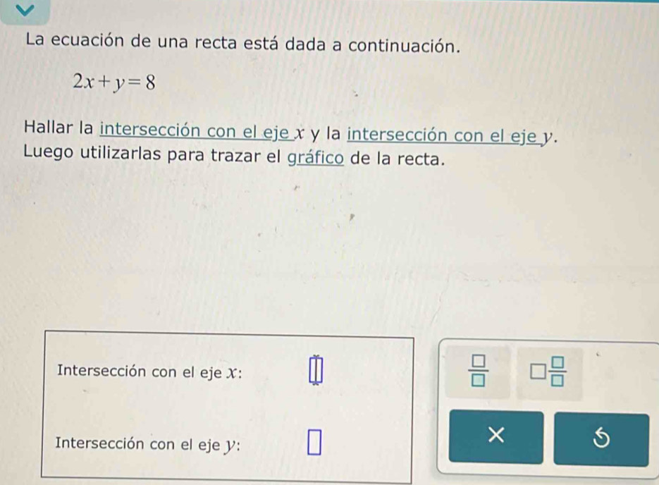 La ecuación de una recta está dada a continuación.
2x+y=8
Hallar la intersección con el eje x y la intersección con el eje y. 
Luego utilizarlas para trazar el gráfico de la recta. 
Intersección con el eje X :
 □ /□   □  □ /□  
Intersección con el eje y : 
× 
S