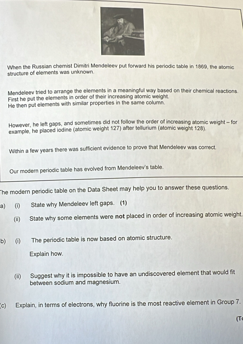 When the Russian chemist Dimitri Mendeleev put forward his periodic table in 1869, the atomic 
structure of elements was unknown. 
Mendeleev tried to arrange the elements in a meaningful way based on their chemical reactions. 
First he put the elements in order of their increasing atomic weight. 
He then put elements with similar properties in the same column. 
However, he left gaps, and sometimes did not follow the order of increasing atomic weight - for 
example, he placed iodine (atomic weight 127) after tellurium (atomic weight 128). 
Within a few years there was sufficient evidence to prove that Mendeleev was correct. 
Our modern periodic table has evolved from Mendeleev's table. 
The modern periodic table on the Data Sheet may help you to answer these questions. 
a) (i) State why Mendeleev left gaps. (1) 
(ii) State why some elements were not placed in order of increasing atomic weight. 
(b) (i) The periodic table is now based on atomic structure. 
Explain how. 
(ii) Suggest why it is impossible to have an undiscovered element that would fit 
between sodium and magnesium. 
(c) Explain, in terms of electrons, why fluorine is the most reactive element in Group 7. 
(T