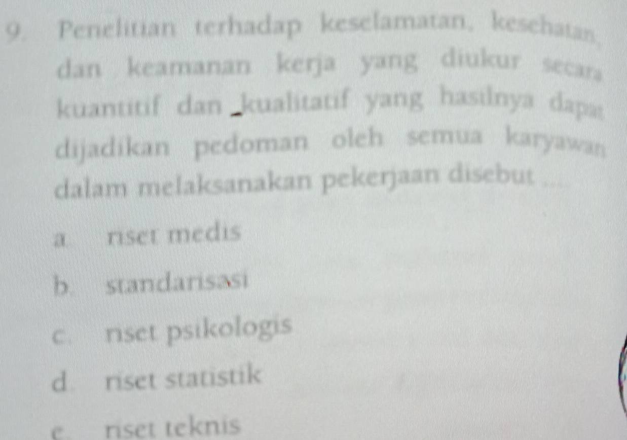 Penelitian terhadap keselamatan, kesehatan
dan keamanan kerja yang diukur secara
kuantitif dan kualitatif yang hasilnya dapat
dijadikan pedoman oleh semua karyawas 
dalam melaksanakan pekerjaan disebut_
a rset medis
b standarisasi
c riset psikologis
d. riset statistik
e riset teknis