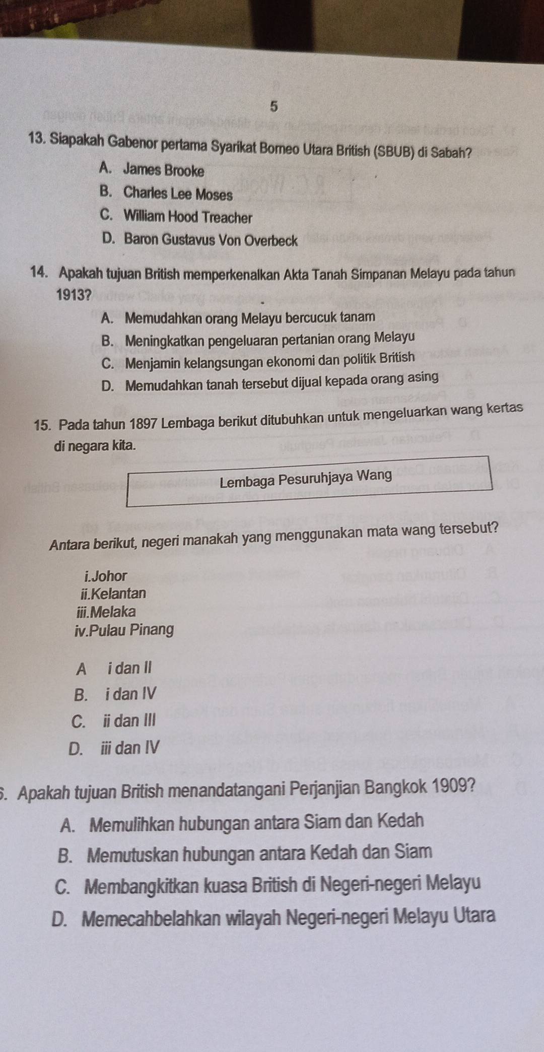 5
13. Siapakah Gabenor pertama Syarikat Borneo Utara British (SBUB) di Sabah?
A. James Brooke
B. Charles Lee Moses
C. William Hood Treacher
D. Baron Gustavus Von Overbeck
14. Apakah tujuan British memperkenalkan Akta Tanah Simpanan Melayu pada tahun
1913?
A. Memudahkan orang Melayu bercucuk tanam
B. Meningkatkan pengeluaran pertanian orang Melayu
C. Menjamin kelangsungan ekonomi dan politik British
D. Memudahkan tanah tersebut dijual kepada orang asing
15. Pada tahun 1897 Lembaga berikut ditubuhkan untuk mengeluarkan wang kertas
di negara kita.
Lembaga Pesuruhjaya Wang
Antara berikut, negeri manakah yang menggunakan mata wang tersebut?
i.Johor
ii.Kelantan
iii.Melaka
iv.Pulau Pinang
A i dan II
B. i dan IV
C. idan III
D. ⅲ dan IV
6. Apakah tujuan British menandatangani Perjanjian Bangkok 1909?
A. Memulihkan hubungan antara Siam dan Kedah
B. Memutuskan hubungan antara Kedah dan Siam
C. Membangkitkan kuasa British di Negeri-negeri Melayu
D. Memecahbelahkan wilayah Negeri-negeri Melayu Utara