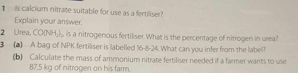 Is calcium nitrate suitable for use as a fertiliser? 
Explain your answer. 
2 Urea, CO(NH_2)_2 , is a nitrogenous fertiliser. What is the percentage of nitrogen in urea? 
3 (a) A bag of NPK fertiliser is labelled 16-8-24. What can you infer from the label? 
(b) Calculate the mass of ammonium nitrate fertiliser needed if a farmer wants to use
87.5 kg of nitrogen on his farm.