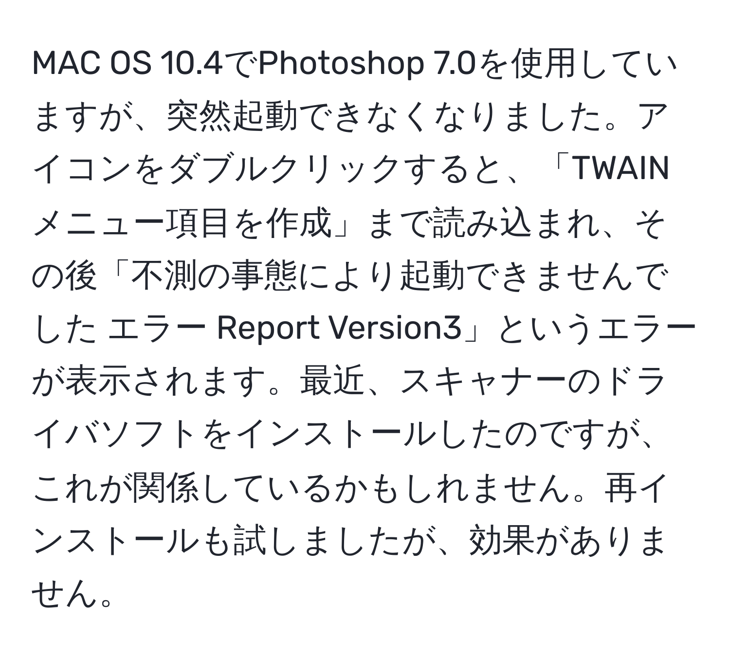 MAC OS 10.4でPhotoshop 7.0を使用していますが、突然起動できなくなりました。アイコンをダブルクリックすると、「TWAINメニュー項目を作成」まで読み込まれ、その後「不測の事態により起動できませんでした エラー Report Version3」というエラーが表示されます。最近、スキャナーのドライバソフトをインストールしたのですが、これが関係しているかもしれません。再インストールも試しましたが、効果がありません。