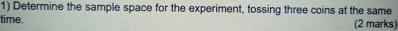 Determine the sample space for the experiment, tossing three coins at the same 
time. (2 marks)