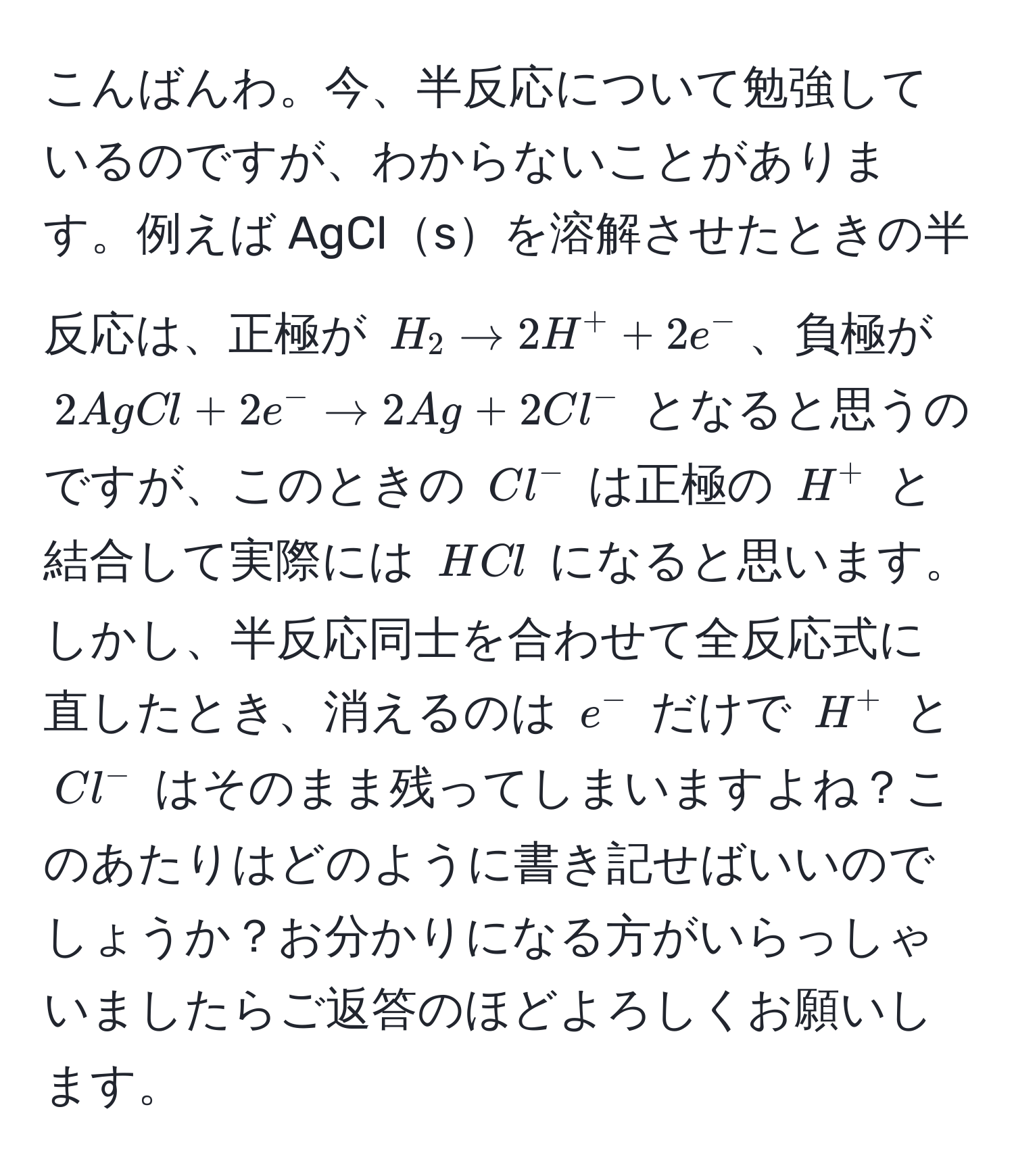 こんばんわ。今、半反応について勉強しているのですが、わからないことがあります。例えば AgClsを溶解させたときの半反応は、正極が $H_2 arrow 2H^+ + 2e^-$、負極が $2AgCl + 2e^- arrow 2Ag + 2Cl^-$ となると思うのですが、このときの $Cl^-$ は正極の $H^+$ と結合して実際には $HCl$ になると思います。しかし、半反応同士を合わせて全反応式に直したとき、消えるのは $e^-$ だけで $H^+$ と $Cl^-$ はそのまま残ってしまいますよね？このあたりはどのように書き記せばいいのでしょうか？お分かりになる方がいらっしゃいましたらご返答のほどよろしくお願いします。