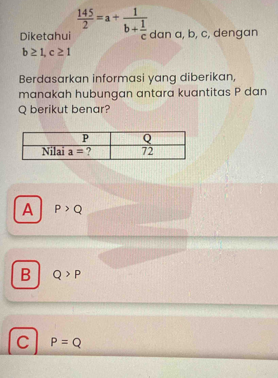 Diketahui  145/2 =a+frac 1b+ 1/c  dan a, b, c, dengan
b≥ 1,c≥ 1
Berdasarkan informasi yang diberikan,
manakah hubungan antara kuantitas P dan
Q berikut benar?
A P>Q
B Q>P
C P=Q