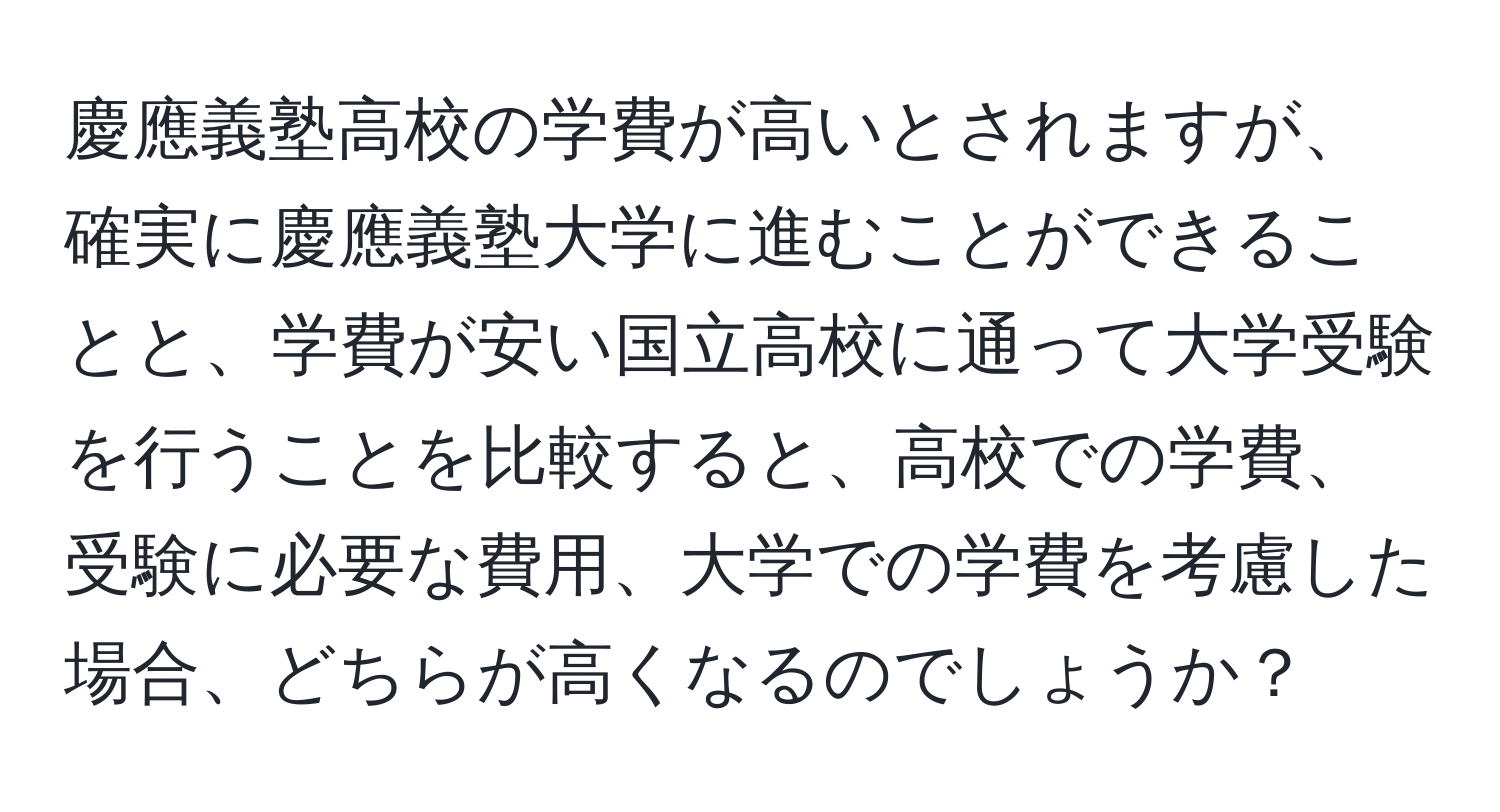 慶應義塾高校の学費が高いとされますが、確実に慶應義塾大学に進むことができることと、学費が安い国立高校に通って大学受験を行うことを比較すると、高校での学費、受験に必要な費用、大学での学費を考慮した場合、どちらが高くなるのでしょうか？