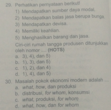 Perhatikan pernyataan berikut!
1) Mendapatkan sumber daya modal.
2) Mendapatkan balas jasa berupa bunga.
3) Mendapatkan devisa.
4) Memiliki keahlian.
5) Menghasilkan barang dan jasa.
Ciri-ciri rumah tangga produsen ditunjukkan
oleh nomor .... (HOTS)
a. 3), 4), dan 5)
b. 1), 3), dan 5)
c. 1), 2), dan 4)
d. 1), 4), dan 5)
30. Masalah pokok ekonomi modern adalah ....
a. what, how, dan produksi
b. distribusi, for whom, konsumsi
c. what, produksi, for whom
d. what, how, dan for whom