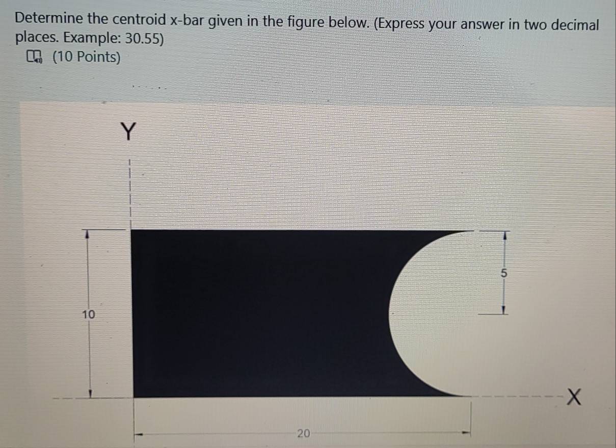 Determine the centroid x -bar given in the figure below. (Express your answer in two decimal 
places. Example: 30.55) 
(10 Points)
Y
5
10
X
20