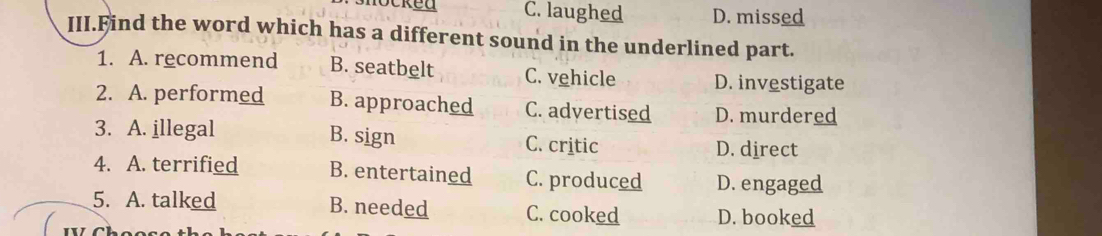 C. laughed D. missed
III.Find the word which has a different sound in the underlined part.
1. A. recommend B. seatbelt C. vehicle D. investigate
2. A. performed B. approached C. advertised D. murdered
3. A. illegal B. sign C. critic D. direct
4. A. terrified B. entertained C. produced D. engaged
5. A. talked B. needed C. cooked D. booked