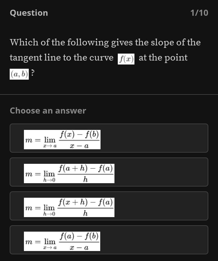 Question 1/10
Which of the following gives the slope of the
tangent line to the curve f(x) at the point
(a,b) ?
Choose an answer
m=limlimits _xto a (f(x)-f(b))/x-a 
m=limlimits _hto 0 (f(a+h)-f(a))/h 
m=limlimits _hto 0 (f(x+h)-f(a))/h 
m=limlimits _xto a (f(a)-f(b))/x-a 