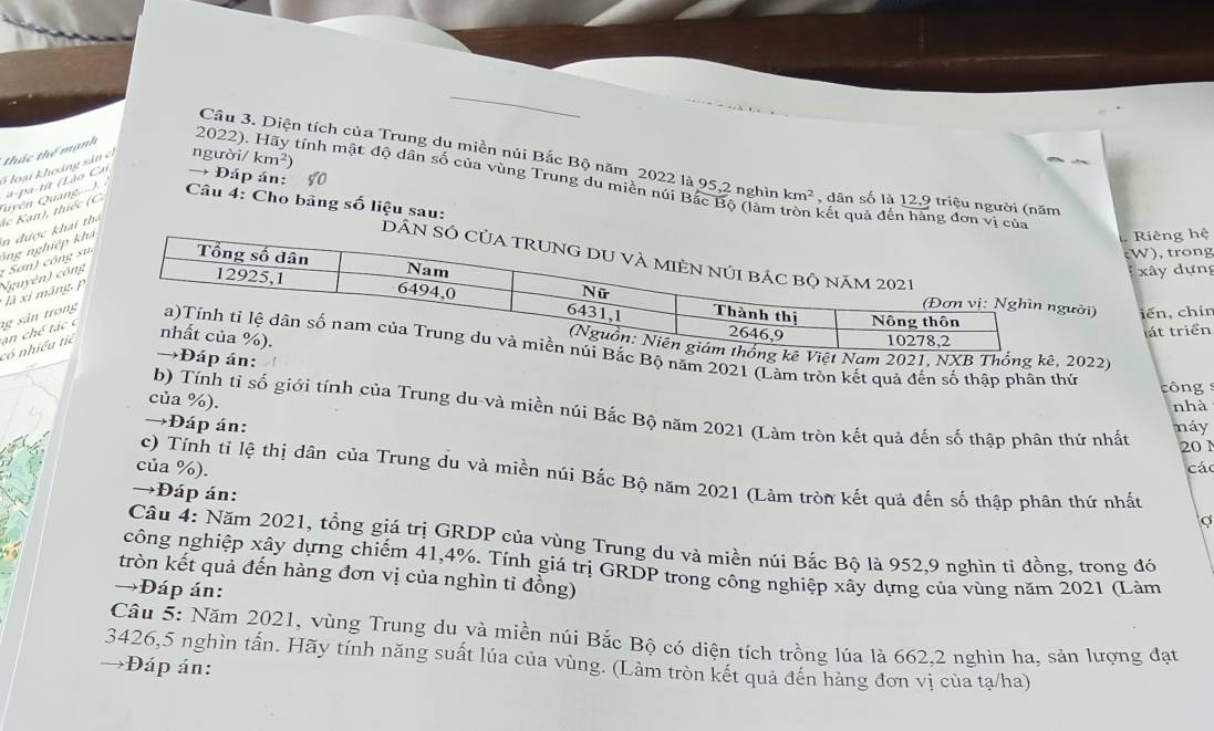 thác thể mạnh
Câu 3. Diện tích của Trung dụ miền núi Bắc Bộ năm 2022 là 95,2 nghìn km^2 , dân số là 12,9 triệu người (năm
→ Đáp án:
Quyền Quang....) 5 loại khoảng sản cí người/ km^2)
2022). Hãy tính mật độ dân số của vùng Trung du miền núi Bắc Bộ (làm tròn kết quả đến hàng đơ
Câu 4: Cho bảng số liệu sau:
ông nghiệp k in được khai ha ác  an , thiếc  C a-pa-tit (Lão Car
Riêng hệ
:  Sơn) công s
W), trong
Nguyên) công
xây dựng
* là xi máng p
ời) iến,chín
át triển
022)
có nhiều tiê  n ch é tác c g sản trong năm 2021 (Làm tròn kết quả đến số thập phân thứ công 
của %).
nhà
b) Tính tỉ số giới tính của Trung du-và miền núi Bắc Bộ năm 2021 (Làm tròn kết quả đến số thập phân thứ nhất
→Đáp án: náy
201
của %). các
c) Tính tỉ lệ thị dân của Trung du và miền núi Bắc Bộ năm 2021 (Làm tròn kết quả đến số thập phân thứ nhất
→Đáp án:
Câu 4: Năm 2021, tổng giá trị GRDP của vùng Trung du và miền núi Bắc Bộ là 952,9 nghìn ti đồng, trong đó
công nghiệp xây dựng chiếm 41,4%. Tính giá trị GRDP trong công nghiệp xây dựng của vùng năm 2021 (Làm
tròn kết quả đến hàng đơn vị của nghìn ti đồng)
→Đáp án:
Câu 5: Năm 2021, vùng Trung du và miền núi Bắc Bộ có diện tích trồng lúa là 662,2 nghìn ha, sản lượng đạt
3426,5 nghìn tấn. Hãy tính năng suất lúa của vùng. (Làm tròn kết quả đến hàng đơn vị của tạ/ha)
→Đáp án: