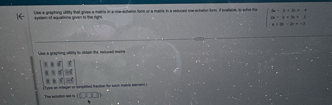 Use a graphing utility that gives a matrix in a row-echelon form or a matrix in a reduced row-echelon form, if available, to solve the 
system of equations given to the right.
beginarrayl 3a-b+2c=4 2a-b+3c=2 a+2b-2c=-3endarray.
Use a graphing ultility to obtain the reduced matrix
 beginbmatrix 1&0&6 8&1&5 0&8&1endbmatrix 
(Type an integer or simplified fraction for each matrix element.) 
The solution set is  □ □ □ □ ,□