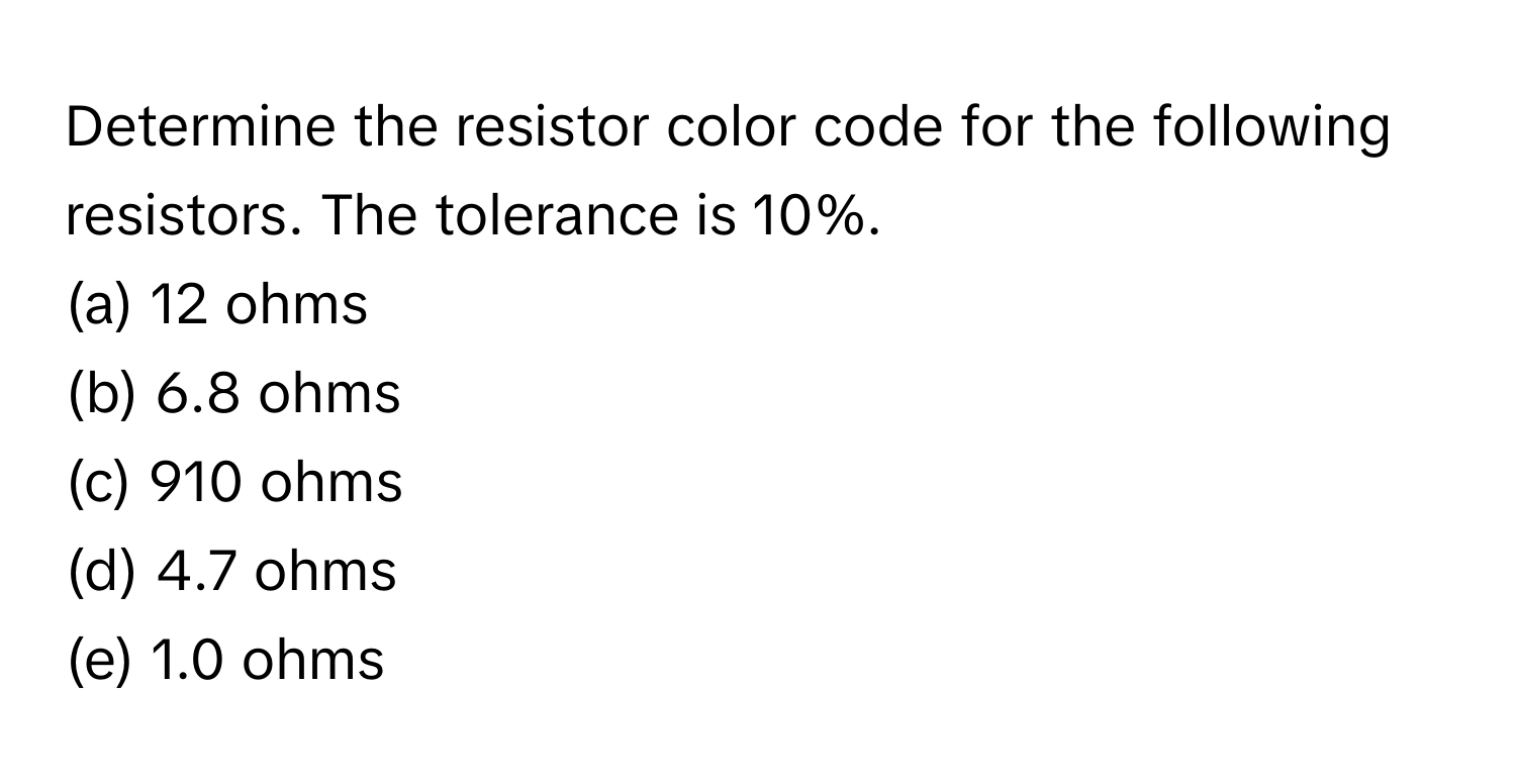 Determine the resistor color code for the following resistors. The tolerance is 10%.

(a) 12 ohms 
(b) 6.8 ohms 
(c) 910 ohms 
(d) 4.7 ohms 
(e) 1.0 ohms