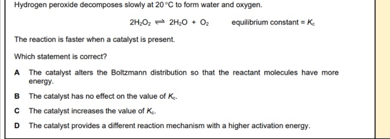 Hydrogen peroxide decomposes slowly at 20°C to form water and oxygen.
2H_2O_2leftharpoons 2H_2O+O_2 equilibrium constant =K_c
The reaction is faster when a catalyst is present.
Which statement is correct?
A The catalyst alters the Boltzmann distribution so that the reactant molecules have more
energy.
B The catalyst has no effect on the value of K_c
C The catalyst increases the value of K_c.
D The catalyst provides a different reaction mechanism with a higher activation energy.