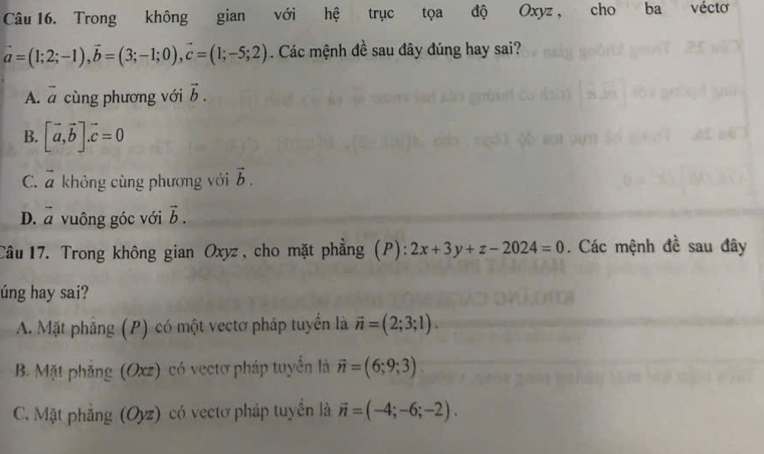 Trong không gian với hệ trục tọa độ Oxyz , cho ba véctơ
vector a=(1;2;-1), vector b=(3;-1;0), vector c=(1;-5;2). Các mệnh đề sau đây đúng hay sai?
A. overline a cùng phương với vector b.
B. [vector a,vector b]. vector c=0
C. overline a không cùng phương với vector b.
D. vector a vuông góc với vector b. 
Câu 17. Trong không gian Oxyz, cho mặt phẳng (P): 2x+3y+z-2024=0. Các mệnh đề sau đây
úng hay sai?
A. Mặt phẳng (P) có một vectơ pháp tuyển là vector n=(2;3;1).
B. Mặt phẳng (Oxz) có vectơ pháp tuyển là vector n=(6;9;3)
C. Mặt phẳng (Oyz) có vectơ pháp tuyên là vector n=(-4;-6;-2).