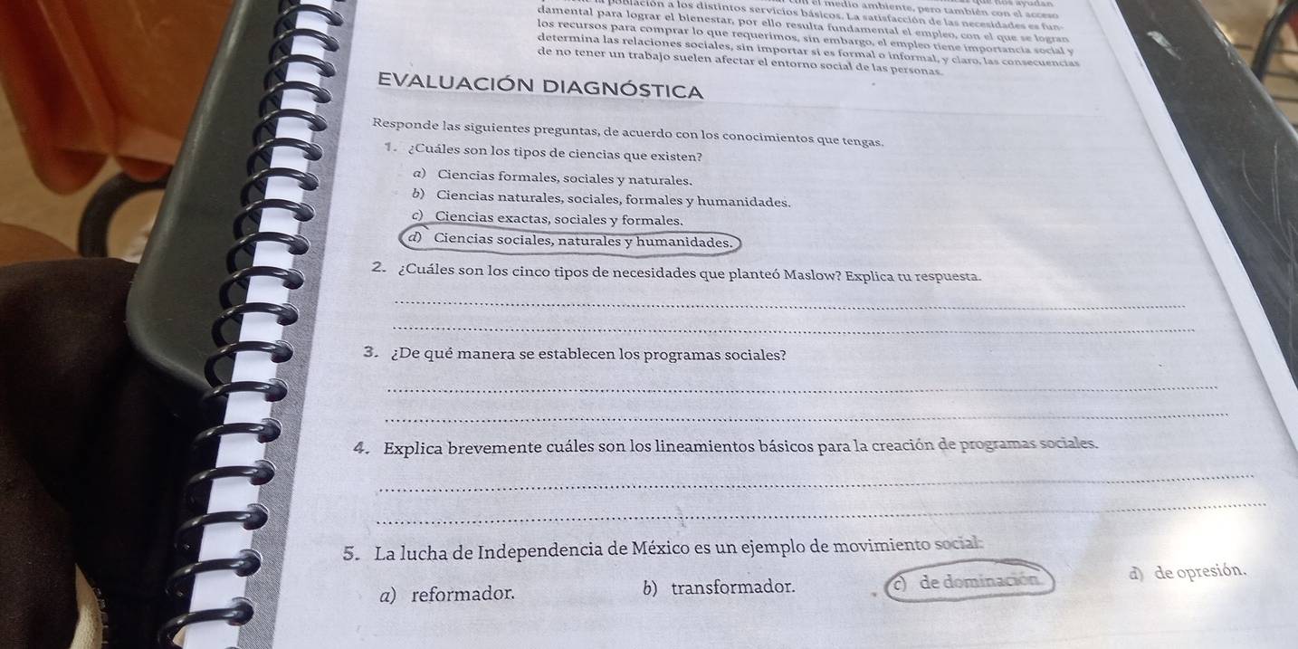 el medio ambiente, pero también con el acceso
blación a los distintos servicios básicos. La satisfacción de las necesidades es 
damental para lógrar el bienestar, por ello resulta fundamental el empleo, con el que se logran
los recursos para comprar lo que requerimos, sin embargo, el empleo tiene importancia social y
determina las relaciones sociales, sin importar sí es formal o informal, y claro, las consecuencias
de no tener un trabajo suelen afectar el entorno social de las personas
EVALUACIÓN DIAGNÓSTICA
Responde las siguientes preguntas, de acuerdo con los conocimientos que tengas.
1 ¿Cuáles son los tipos de ciencias que existen?
α) Ciencias formales, sociales y naturales.
b) Ciencias naturales, sociales, formales y humanidades.
c) _Ciencias exactas, sociales y formales.
d) Ciencias sociales, naturales y humanidades
2. ¿Cuáles son los cinco tipos de necesidades que planteó Maslow? Explica tu respuesta.
_
_
3. ¿De qué manera se establecen los programas sociales?
_
_
4. Explica brevemente cuáles son los lineamientos básicos para la creación de programas sociales.
_
_
5. La lucha de Independencia de México es un ejemplo de movimiento social:
a) reformador. b) transformador. c) de dominación. d) de opresión.