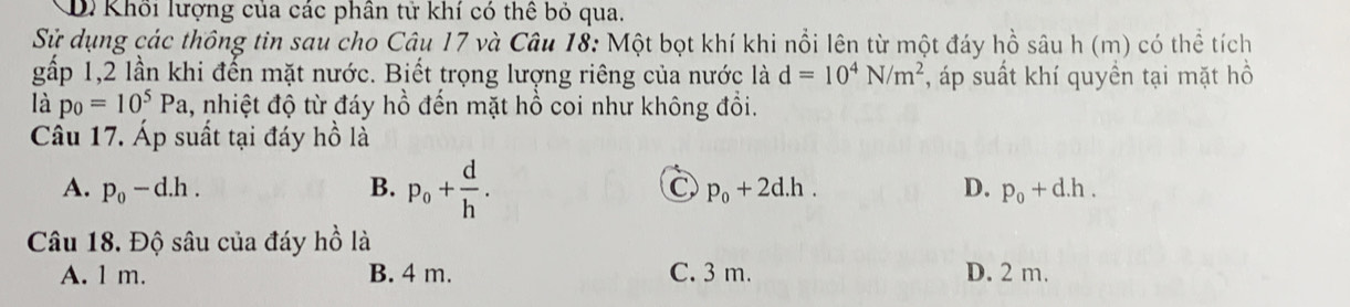 D. Khổi lượng của các phân tử khí có thể bỏ qua.
Sử dụng các thông tin sau cho Câu 17 và Câu 18: Một bọt khí khi nổi lên từ một đáy hồ sâu 1 h(m) có thể tích
gấp 1, 2 lần khi đến mặt nước. Biết trọng lượng riêng của nước là d=10^4N/m^2 , áp suất khí quyền tại mặt hồ
là p_0=10^5Pa , nhiệt độ từ đáy hồ đến mặt hồ coi như không đổi.
Câu 17. Áp suất tại đáy hồ là
A. p_0-d.h. B. p_0+ d/h . D. p_0+d.h.
p_0+2d.h. 
Câu 18. Độ sâu của đáy 2 là
A. 1 m. B. 4 m. C. 3 m. D. 2 m.